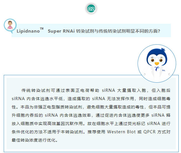 Lipidnano™Super RNAi转染试剂与传统转染试剂明显不同的方面？传统转染试剂可通过表面正电荷帮助 siRNA 大量摄取入胞，但入胞后 siRNA 内含体逃逸水平低，造成摄取的 siRNA 无法发挥作用，同时造成细胞毒性。本品为非强正电型脂质转染试剂，避免细胞大量摄取造成的毒性，但本品可提升细胞内吞后的 siRNA 内含体逃逸效率，通过促进内含体逃逸使更多 siRNA 释放入细胞质中实现高效基因沉默作用。故在细胞水平上通过荧光标记 siRNA 进行条件优化的方法不适用于本转染试剂。推荐使用 Western Blot 或 QPCR 方式对最佳转染浓度进行优化。